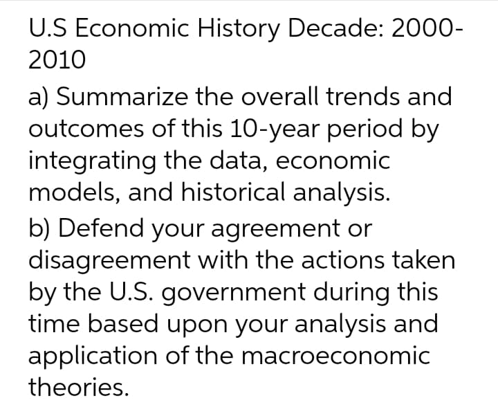 U.S Economic History Decade: 2000-
2010
a) Summarize the overall trends and
outcomes of this 10-year period by
integrating the data, economic
models, and historical analysis.
b) Defend your agreement or
disagreement with the actions taken
by the U.S. government during this
time based upon your analysis and
application of the macroeconomic
theories.
