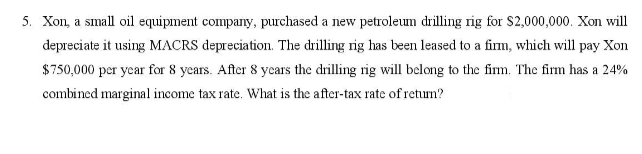 5. Xon, a small oil equipment company, purchased a new petroleum drilling rig for S2,000,000. Xon will
depreciate it using MACRS depreciation. The drilling rig has been leased to a firm, which will pay Xon
$750,000 per year for 8 years. After 8 years the drilling rig will belong to the firm. The firm has a 24%
combined marginal income tax rate. What is the after-tax rate of return?
