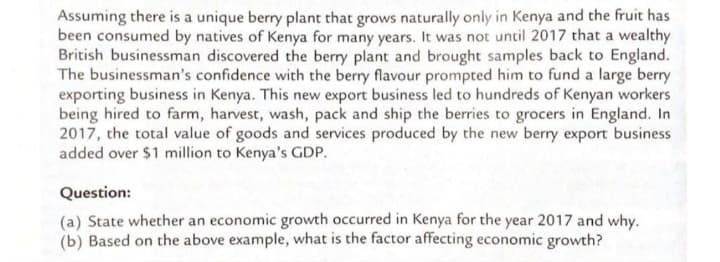Assuming there is a unique berry plant that grows naturally only in Kenya and the fruit has
been consumed by natives of Kenya for many years. It was not until 2017 that a wealthy
British businessman discovered the berry plant and brought samples back to England.
The businessman's confidence with the berry flavour prompted him to fund a large berry
exporting business in Kenya. This new export business led to hundreds of Kenyan workers
being hired to farm, harvest, wash, pack and ship the berries to grocers in England. In
2017, the total value of goods and services produced by the new berry export business
added over $1 million to Kenya's GDP.
Question:
(a) State whether an economic growth occurred in Kenya for the year 2017 and why.
(b) Based on the above example, what is the factor affecting economic growth?
