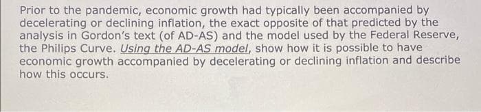 Prior to the pandemic, economic growth had typically been accompanied by
decelerating or declining inflation, the exact opposite of that predicted by the
analysis in Gordon's text (of AD-AS) and the model used by the Federal Reserve,
the Philips Curve. Using the AD-AS model, show how it is possible to have
economic growth accompanied by decelerating or declining inflation and describe
how this occurs.
