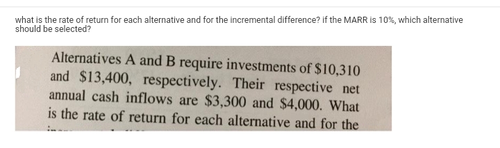 what is the rate of return for each alternative and for the incremental difference? if the MARR is 10%, which alternative
should be selected?
Alternatives A and B require investments of $10,310
and $13,400, respectively. Their respective net
annual cash inflows are $3,300 and $4,000. What
is the rate of return for each alternative and for the
