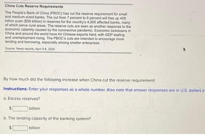 China Cuts Reserve Requirements
The People's Bank of China (PBOC) has cut the reserve requirement for small
and medium-sized banks. The cut from 7 percent to 6 percent will free up 400
billion yuan ($56 billion) in reserves for the country's 4,000 affected banks, many
of which serve rural areas. The reserve cuts are seen as another response to the
economic calamity caused by the coronavirus pandemic. Economic lockdowns in
China and around the world have hit Chinese exports hard, with GDP stalling
and unemployment rising. The PBOC's cuts are intended to encourage more
lending and borrowing, especially among smaller enterprises.
Source: News reports, April 5-8, 2020.
By how much did the following increase when China cut the reserve requirement:
Instructions: Enter yóur responses as a whole number. Also note that answer responses are in U.S. dollars (r
a. Excess reserves?
$1
billion
b. The lending capacity of the banking system?
24
billion
