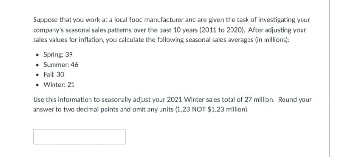 Suppose that you work at a local food manufacturer and are given the task of investigating your
company's seasonal sales patterns over the past 10 years (2011 to 2020). After adjusting your
sales values for inflation, you calculate the following seasonal sales averages (in millions):
• Spring: 39
• Summer: 46
• Fall: 30
• Winter: 21
Use this information to seasonally adjust your 2021 Winter sales total of 27 million. Round your
answer to two decimal points and omit any units (1.23 NOT $1.23 million).
