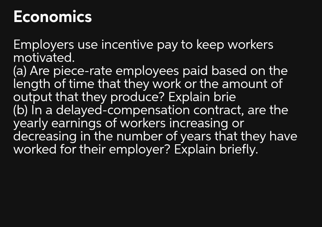 Economics
Employers use incentive pay to keep workers
motivated.
(a) Are piece-rate employees paid based on the
length of time that they work or the amount of
output that they produce? Explain brie
(b) In a delayed-compensation contract, are the
yearly earnings of workers increasing or
decreasing in the number of years that they have
worked for their employer? Explain briefly.
