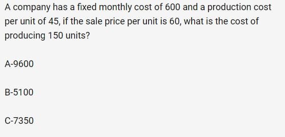 A company has a fixed monthly cost of 600 and a production cost
per unit of 45, if the sale price per unit is 60, what is the cost of
producing 150 units?
A-9600
B-5100
C-7350
