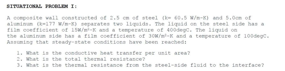 SITUATIONAL PROBLEM I:
A composite wall constructed of 2.5 cm of steel (k= 60.5 W/m-K) and 5.0cm of
aluminum (k=177 W/m-K) separates two liquids. The liquid on the steel side has a
film coefficient of 15W/m²-K and a temperature of 400degC. The liquid on
the aluminum side has a film coefficient of 30W/m²-K and a temperature of 100degC.
Assuming that steady-state conditions have been reached:
1. What is the conductive heat transfer per unit area?
2. What is the total thermal resistance?
3. What is the thermal resistance from the steel-side fluid to the interface?