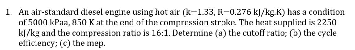 1. An air-standard diesel engine using hot air (k=1.33, R=0.276 kJ/kg.K) has a condition
of 5000 kPaa, 850 K at the end of the compression stroke. The heat supplied is 2250
kJ/kg and the compression ratio is 16:1. Determine (a) the cutoff ratio; (b) the cycle
efficiency; (c) the mep.