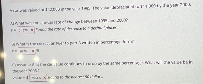 A car was valued at $42,000 in the year 1995. The value depreciated to $11,000 by the year 2000.
A) What was the annual rate of change between 1995 and 2000?
T= 0.1675 x Round the rate of decrease to 4 decimal places.
B) What is the correct answer to part A written in percentage form?
T= 16.75 X %.
C) Assume that the car value continues to drop by the same percentage. What will the value be in
the year 2003 ?
value = $ 7864.5 X Round to the nearest 50 dollars.
