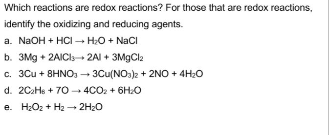 Which reactions are redox reactions? For those that are redox reactions,
identify the oxidizing and reducing agents.
a. NaOH + HCI → H2O + NaCI
b. 3Mg + 2AICI3→ 2AI + 3M9CI2
c. 3Cu + 8HNO3 → 3Cu(NO3)2 + 2NO + 4H2O
d. 2C2H6 + 7O – 4CO2 + 6H2O
e. H2O2 + H2 → 2H2O
