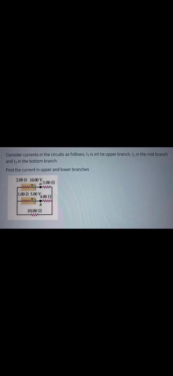 Consider currents in the circuits as follows; I, is int he upper branch, I2 in the mid branch
and Iz in the bottom branch
Find the current in upper and lower branches
200 Ω 1000ν,
a 3.00 N
| 1.00 Ω 5.00 V.
4.00 0
ww ww
10.00 N
