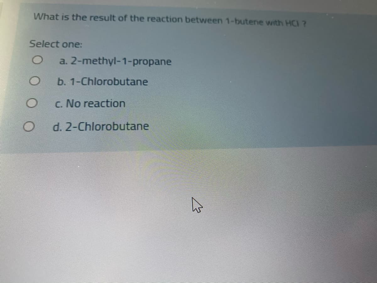 What is the result of the reaction between 1-butene with HCI ?
Select one:
a. 2-methyl-1-propane
b. 1-Chlorobutane
c. No reaction
d. 2-Chlorobutane
