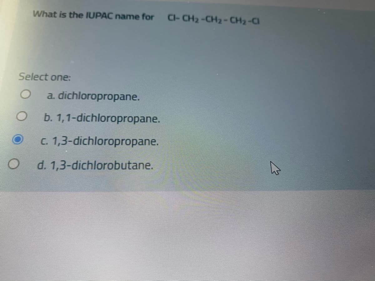 What is the IUPAC name for CI- CH2-CH2-CH2-CI
Select one:
a. dichloropropane.
b. 1,1-dichloropropane.
C. 1,3-dichloropropane.
d. 1,3-dichlorobutane.
