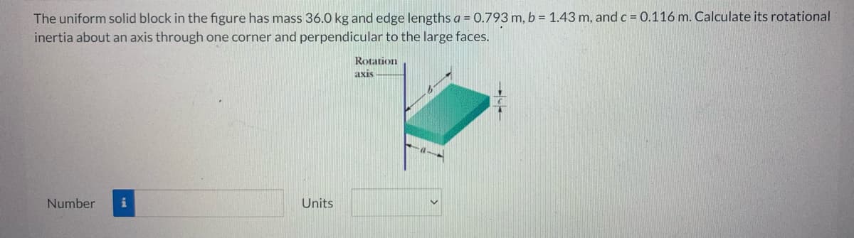 The uniform solid block in the figure has mass 36.0 kg and edge lengths a = 0.793 m, b = 1.43 m, and c = 0.116 m. Calculate its rotational
inertia about an axis through one corner and perpendicular to the large faces.
Rotation
axis
Number i
Units