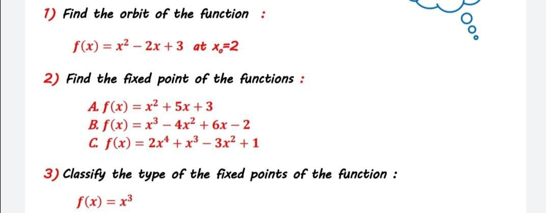 1) Find the orbit of the function :
f(x) = x2 – 2x +3 at x,-2
2) Find the fixed point of the functions :
A. f(x) = x2 + 5x +3
B. f(x) = x3 – 4x² + 6x – 2
C. f(x) = 2x* + x³ – 3x2 + 1
3) Classify the type of the fixed points of the function :
f(x) = x3
