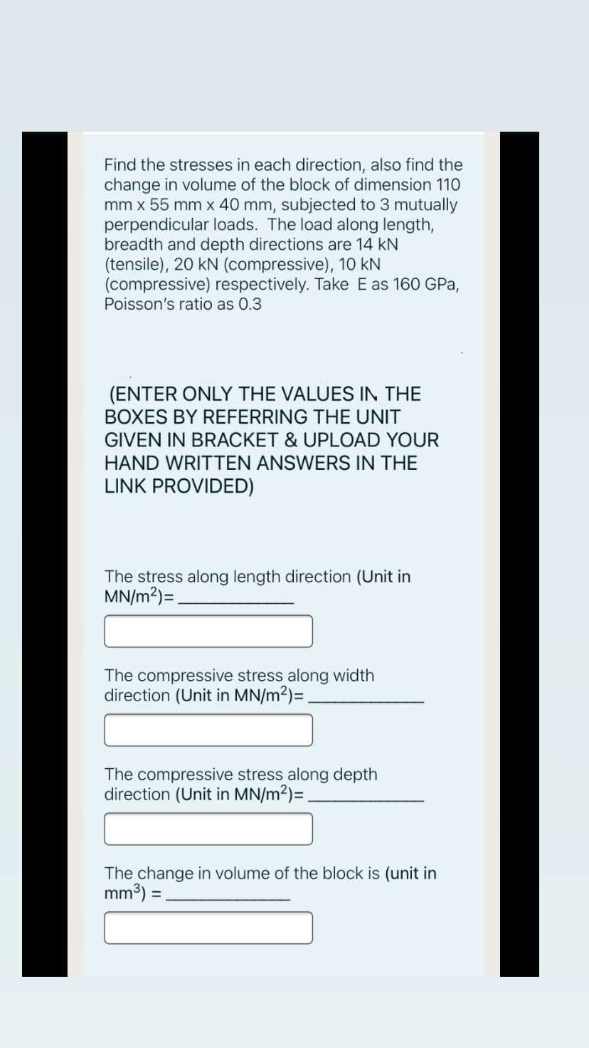 Find the stresses in each direction, also find the
change in volume of the block of dimension 110
mm x 55 mm x 40 mm, subjected to 3 mutually
perpendicular loads. The load along length,
breadth and depth directions are 14 kN
(tensile), 20 kN (compressive), 10 kN
(compressive) respectively. Take E as 160 GPa,
Poisson's ratio as 0.3
(ENTER ONLY THE VALUES IN THE
BOXES BY REFERRING THE UNIT
GIVEN IN BRACKET & UPLOAD YOUR
HAND WRITTEN ANSWERS IN THE
LINK PROVIDED)
The stress along length direction (Unit in
MN/m?)=.
The compressive stress along width
direction (Unit in MN/m2)=.
The compressive stress along depth
direction (Unit in MN/m2)=.
The change in volume of the block is (unit in
mm3) =.
