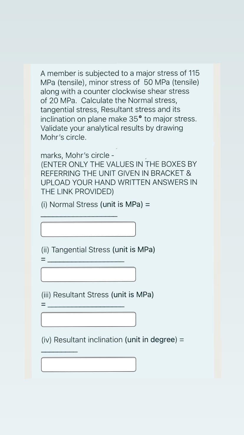 A member is subjected to a major stress of 115
MPa (tensile), minor stress of 50 MPa (tensile)
along with a counter clockwise shear stress
of 20 MPa. Calculate the Normal stress,
tangential stress, Resultant stress and its
inclination on plane make 35° to major stress.
Validate your analytical results by drawing
Mohr's circle.
marks, Mohr's circle -
(ENTER ONLY THE VALUES IN THE BOXES BY
REFERRING THE UNIT GIVEN IN BRACKET &
UPLOAD YOUR HAND WRITTEN ANSWERS IN
THE LINK PROVIDED)
(i) Normal Stress (unit is MPa) =
(ii) Tangential Stress (unit is MPa)
(iii) Resultant Stress (unit is MPa)
(iv) Resultant inclination (unit in degree) =
%3D
