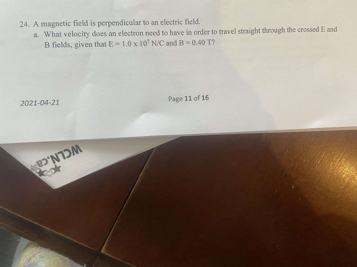 24. A magnetic field is perpendicular to an electric field.
a. What velocity does an electron need to have in order to travel straight through the crossed E and
B fields, given that E = 1.0 x 10 N/C and B =0.40 T?
Page 11 of 16
2021-04-21
WCLN.ca
