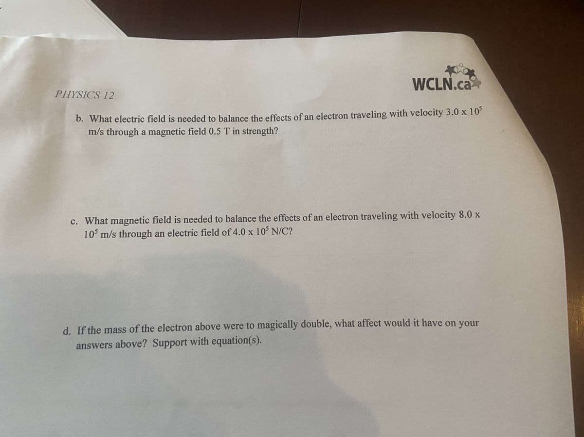 WCLN.ca
PHYSICS 12
b. What electric field is needed to balance the effects of an electron traveling with velocity 3.0 x 10°
m/s through a magnetic field 0.5 T in strength?
c. What magnetic field is needed to balance the effects of an electron traveling with velocity 8.0 x
10° m/s through an electric field of 4.0 x 10° N/C?
d. If the mass of the electron above were to magically double, what affect would it have on your
answers above? Support with equation(s).
