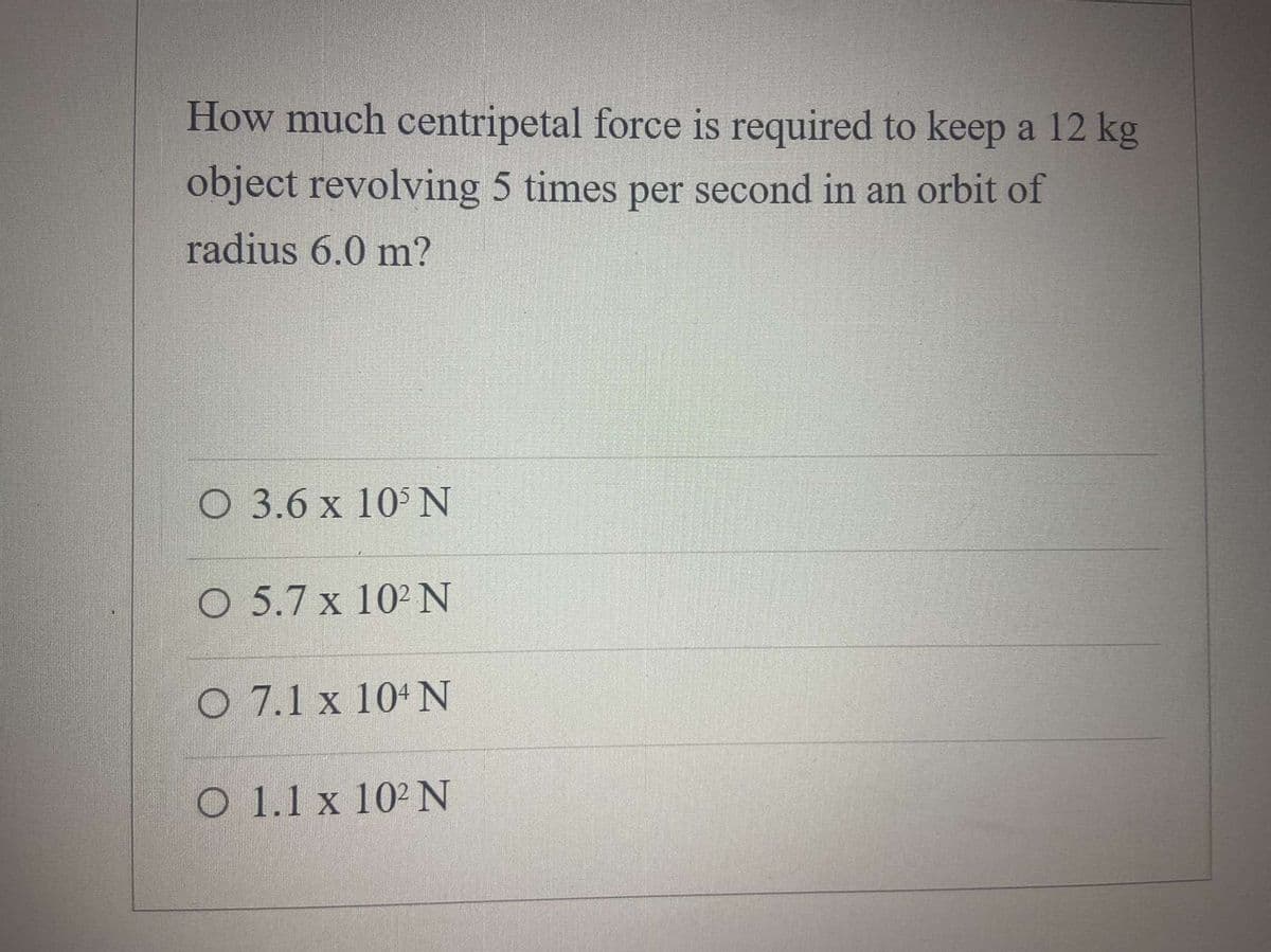 How much centripetal force is required to keep a 12 kg
object revolving 5 times per second in an orbit of
radius 6.0 m?
O 3.6 x 10 N
O 5.7 x 102 N
O 7.1 x 104N
O 1.1 x 102 N
