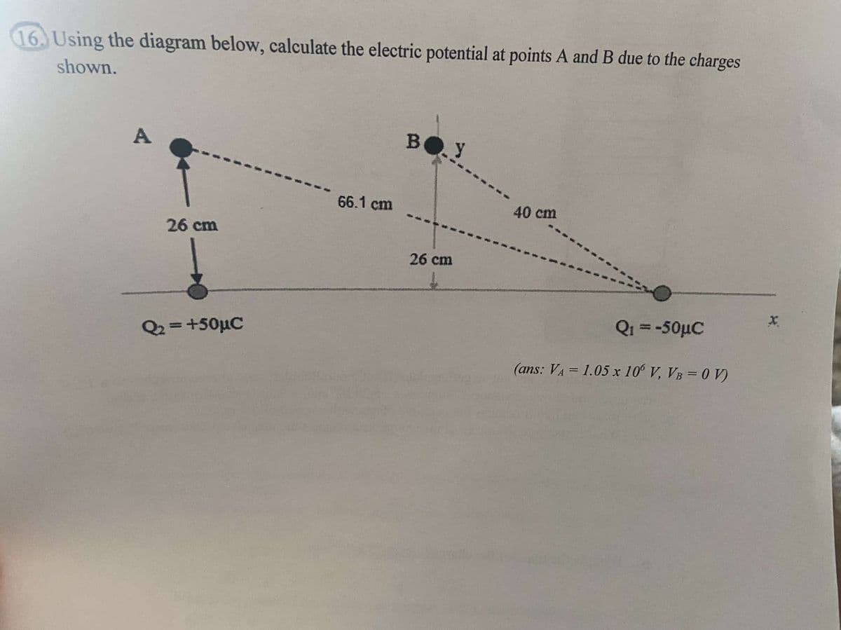 16. Using the diagram below, calculate the electric potential at points A and B due to the charges
shown.
A
BOY
66.1 cm
40 cm
26 cm
26 cm
Qi = -50µC
%3D
Q2 =+50µC
%3D
(ans: VA = 1.05 x 10° V, VB = 0 V)
