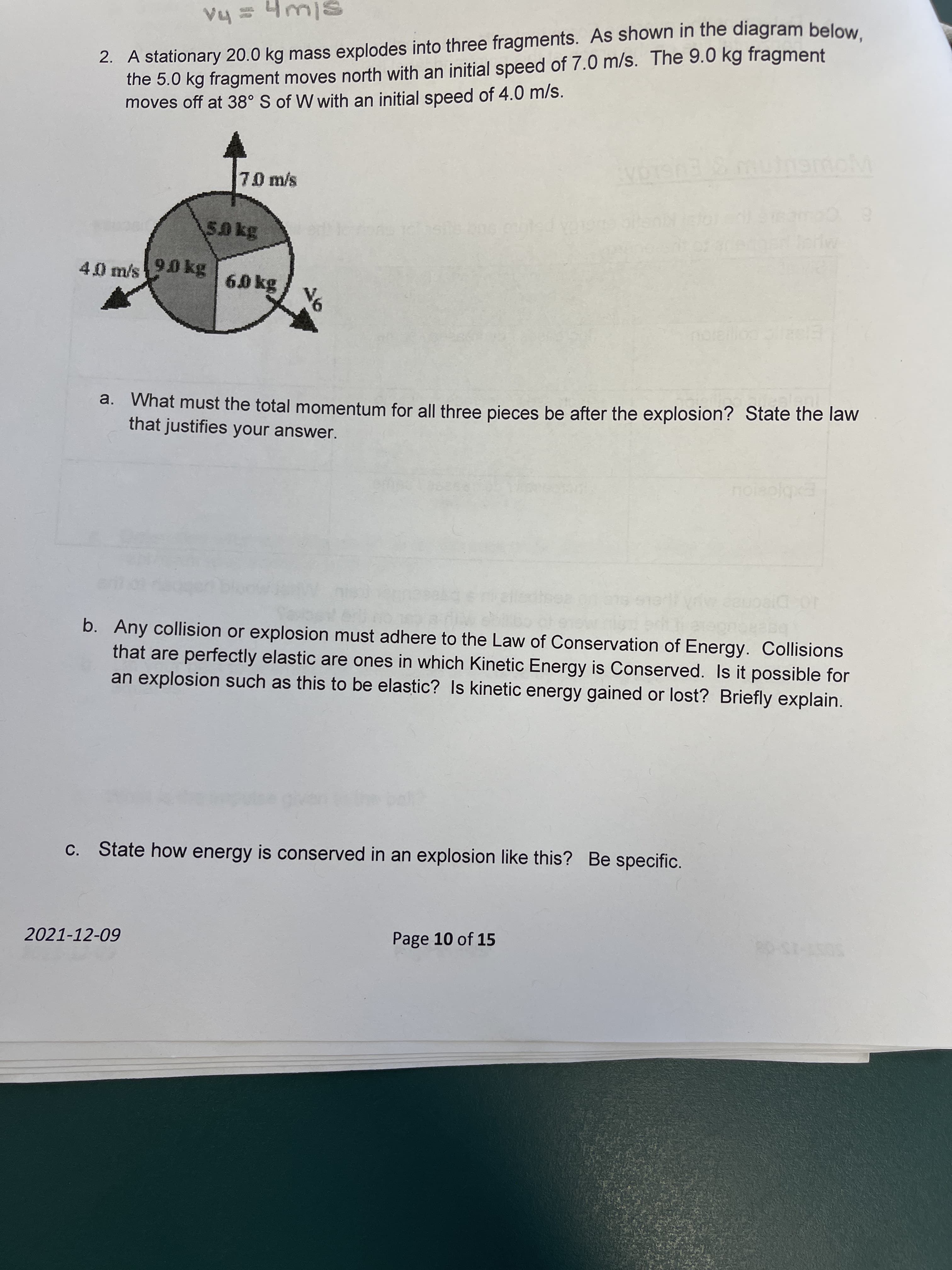 2. A stationary 20.0 kg mass explodes into three fragments. As shown in the diagram below
the 5.0 kg fragment moves north with an initial speed of 7.0 m/s. The 9.0 kg fragment
moves off at 38° S of W with an initial speed of 4.0 m/s.
slwh
7.0 m/s
EUSK
5.0 kg
4.0 m/s 90 kg
6.0 kg
a. What must the total momentum for all three pieces be after the explosion? State the law
that justifies your answer.
Exbjosiou
b. Any collision or explosion must adhere to the Law of Conservation of Energy. Collisions
that are perfectly elastic are ones in which Kinetic Energy is Conserved. Is it possible for
an explosion such as this to be elastic? Is kinetic energy gained or lost? Briefly explain.
C. State how energy is conserved in an explosion like this? Be specific.
2021-12-09
Page 10 of 15
SOST-75-08

