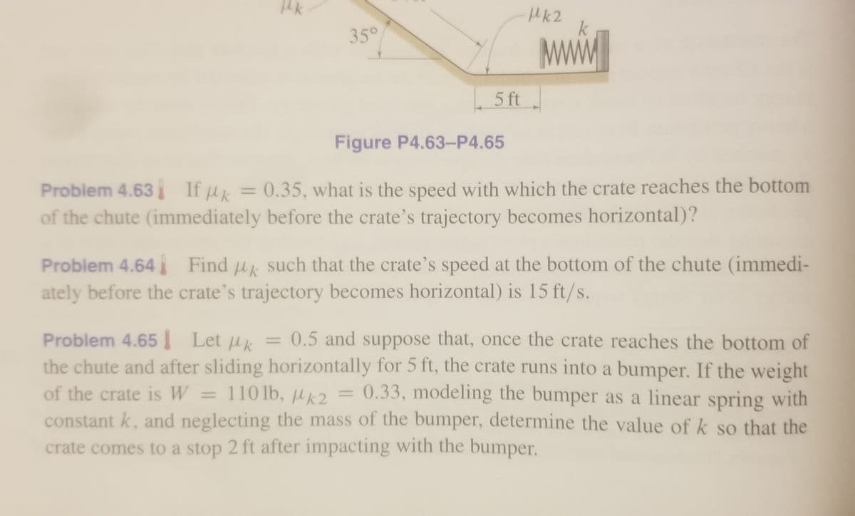 Mk2
k
Mww
35°
5 ft
Figure P4.63-P4.65
Problem 4.63 If u = 0.35, what is the speed with which the crate reaches the bottom
of the chute (immediately before the crate's trajectory becomes horizontal)?
Problem 4.64 Find u such that the crate's speed at the bottom of the chute (immedi-
ately before the crate's trajectory becomes horizontal) is 15 ft/s.
= 0.5 and suppose that, once the crate reaches the bottom of
Problem 4.65 Let uk
the chute and after sliding horizontally for 5 ft, the crate runs into a bumper. If the weight
of the crate is W = 110lb, Hk2 = 0.33, modeling the bumper as a linear spring with
constant k, and neglecting the mass of the bumper, determine the value of k so that the
crate comes to a stop 2 ft after impacting with the bumper.
