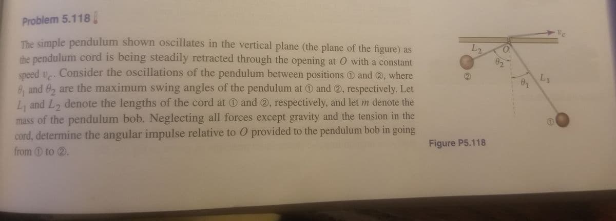 Problem 5.118
L2
02
The simple pendulum shown oscillates in the vertical plane (the plane of the figure) as
the pendulum cord is being steadily retracted through the opening at O with a constant
speed v. Consider the oscillations of the pendulum between positions O and ®, where
8, and 0, are the maximum swing angles of the pendulum at O and O, respectively. Let
L, and L, denote the lengths of the cord at 0 and ®, respectively, and let m denote the
L1
mass of the pendulum bob. Neglecting all forces except gravity and the tension in the
cord, determine the angular impulse relative to O provided to the pendulum bob in going
from 0 to 2.
Figure P5.118
