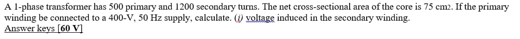 A l-phase transformer has 500 primary and 1200 secondary turns. The net cross-sectional area of the core is 75 cm2. If the primary
winding be connected to a 400-V, 50 Hz supply, calculate. (i) yoltage induced in the secondary winding.
Answer keys [60 V]
