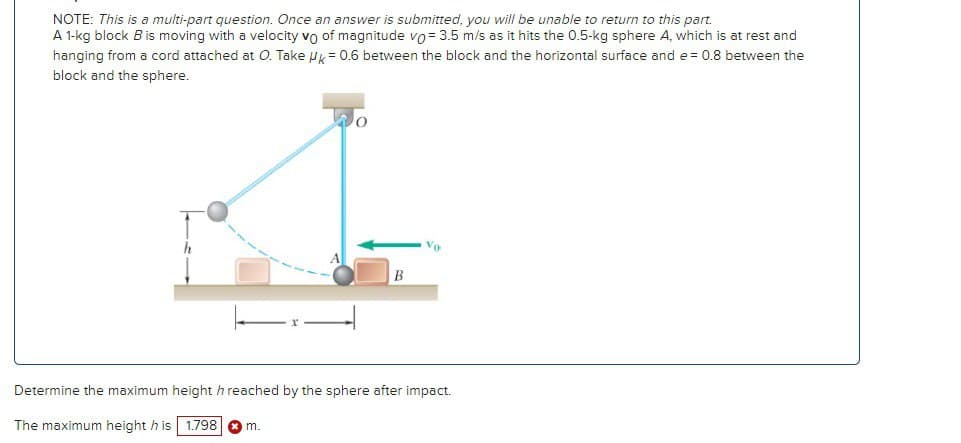 NOTE: This is a multi-part question. Once an answer is submitted, you will be unable to return to this part.
A 1-kg block B is moving with a velocity vo of magnitude vo = 3.5 m/s as it hits the 0.5-kg sphere A, which is at rest and
hanging from a cord attached at O. Take HK = 0.6 between the block and the horizontal surface and e= 0.8 between the
block and the sphere.
B
Vo
Determine the maximum height h reached by the sphere after impact.
The maximum height h is 1.798 ✪ m.