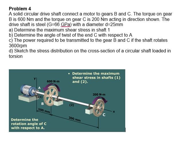 Problem 4
A solid circular drive shaft connect a motor to gears B and C. The torque on gear
B is 600 Nm and the torque on gear C is 200 Nm acting in direction shown. The
drive shaft is steel (G-66 GPa) with a diameter d=25mm
a) Determine the maximum shear stress in shaft 1
b) Determine the angle of twist of the end C with respect to A
c) The power required to be transmitted to the gear B and C if the shaft rotates
3600rpm
d) Sketch the stress distribution on the cross-section of a circular shaft loaded in
torsion
wan
600 N-m
100 mm
Determine the
rotation angle of C
with respect to A.
• Determine the maximum
shear stress in shafts (1)
and (2).
(2)
300 mm
200 N-m