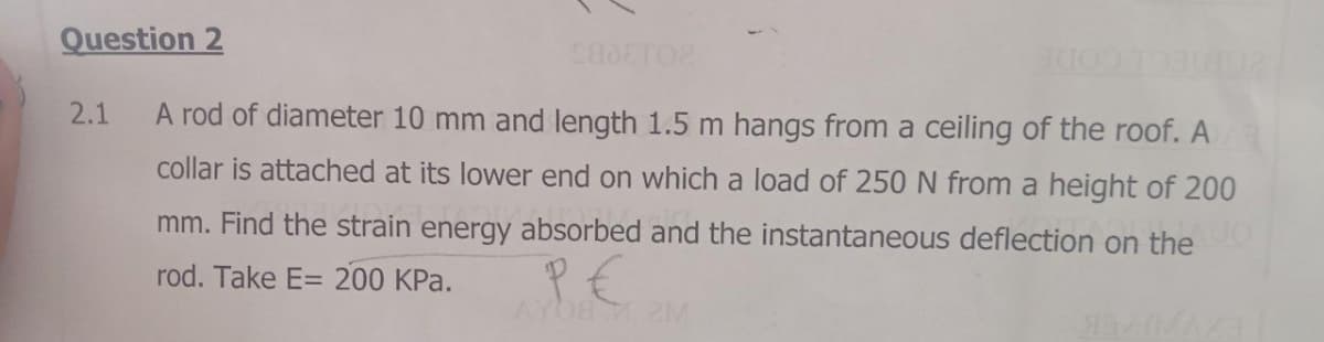 Question 2
CADETO2
102
2.1 A rod of diameter 10 mm and length 1.5 m hangs from a ceiling of the roof. A
collar is attached at its lower end on which a load of 250 N from a height of 200
mm. Find the strain energy absorbed and the instantaneous deflection on the o
rod. Take E= 200 kPa.
ре
AY08.2M