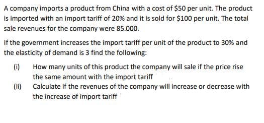 A company imports a product from China with a cost of $50 per unit. The product
is imported with an import tariff of 20% and it is sold for $100 per unit. The total
sale revenues for the company were 85.000.
If the government increases the import tariff per unit of the product to 30% and
the elasticity of demand is 3 find the following:
(i)
(ii)
How many units of this product the company will sale if the price rise
the same amount with the import tariff
Calculate if the revenues of the company will increase or decrease with
the increase of import tariff