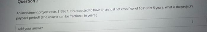 Question
An investment project costs $13967. It is expected to have an annual net cash flow of $6119 for 5 years. What is the project's
payback period? (The answer can be fractional in years.)
Add your answer