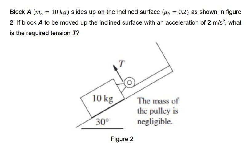 Block A (mA = 10 kg) slides up on the inclined surface (k = 0.2) as shown in figure
2. If block A to be moved up the inclined surface with an acceleration of 2 m/s², what
is the required tension T?
10 kg
30⁰
Figure 2
The mass of
the pulley is
negligible.
