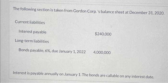 The following section is taken from Gordon Corp. 's balance sheet at December 31, 2020.
Current liabilities
Interest payable
Long-term liabilities
Bonds payable, 6%, due January 1, 2022
$240,000
4,000,000
Interest is payable annually on January 1. The bonds are callable on any interest date.