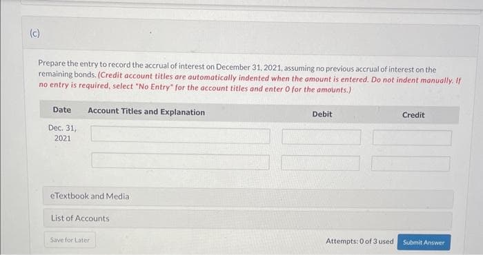 (c)
Prepare the entry to record the accrual of interest on December 31, 2021, assuming no previous accrual of interest on the
remaining bonds. (Credit account titles are automatically indented when the amount is entered. Do not indent manually. If
no entry is required, select "No Entry" for the account titles and enter 0 for the amounts.)
Date
Dec. 31,
2021
Account Titles and Explanation
eTextbook and Media
List of Accounts
Save for Later
Debit
Attempts: 0 of 3 used
Credit
Submit Answer