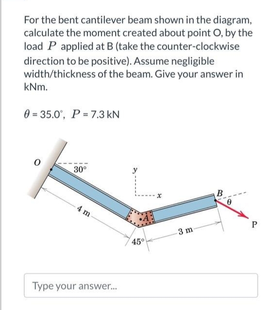 For the bent cantilever beam shown in the diagram,
calculate the moment created about point O, by the
load P applied at B (take the counter-clockwise
direction to be positive). Assume negligible
width/thickness of the beam. Give your answer in
kNm.
0=35.0°, P = 7.3 kN
30°
4 m
Type your answer...
45°
x
3 m
B
0
P