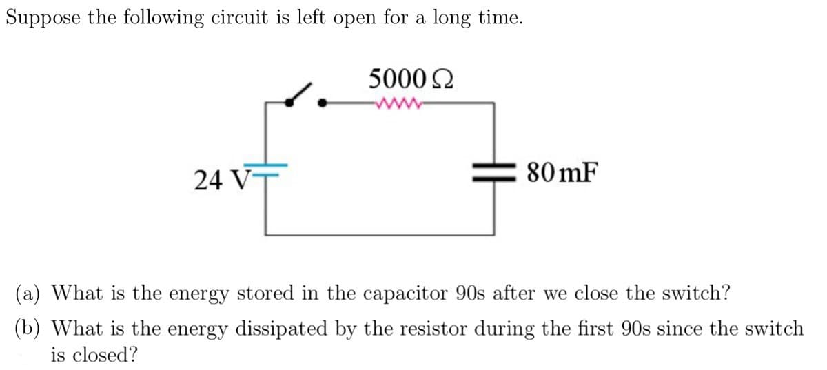 Suppose the following circuit is left open for a long time.
24 VT
5000 Ω
80 mF
(a) What is the energy stored in the capacitor 90s after we close the switch?
(b) What is the energy dissipated by the resistor during the first 90s since the switch
is closed?