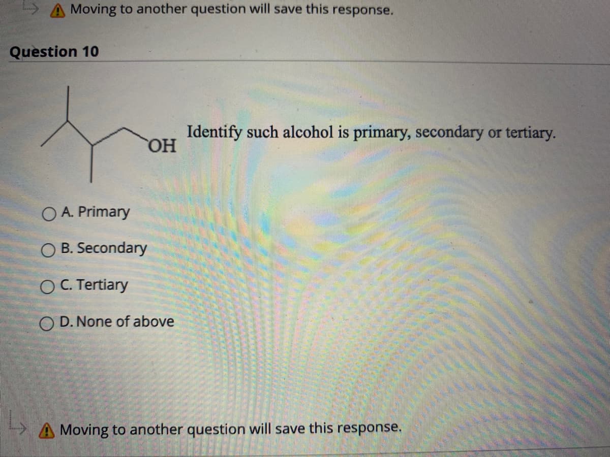 A Moving to another question will save this response.
Question 10
Identify such alcohol is primary, secondary or tertiary.
OH
O A. Primary
B. Secondary
O C. Tertiary
O D. None of above
A Moving to another question will save this response.

