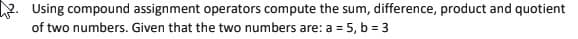 2. Using compound assignment operators compute the sum, difference, product and quotient
of two numbers. Given that the two numbers are: a = 5, b = 3
