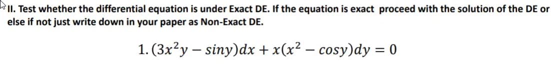 II. Test whether the differential equation is under Exact DE. If the equation is exact proceed with the solution of the DE or
else if not just write down in your paper as Non-Exact DE.
1. (3x?y – siny)dx + x(x² – cosy)dy = 0
||
