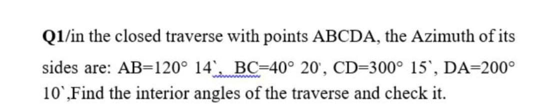 Q1/in the closed traverse with points ABCDA, the Azimuth of its
sides are: AB=120° 14 BC-40° 20', CD=300° 15', DA=200°
10',Find the interior angles of the traverse and check it.
