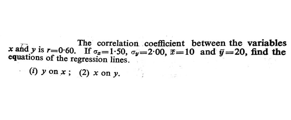 The correlation coefficient between the variables
x and y is r=0-60. If og=1·50, oy=2.00, E=10 and y=20, find the
equations of the regression lines.
(i) y on x ; (2) x on y.
