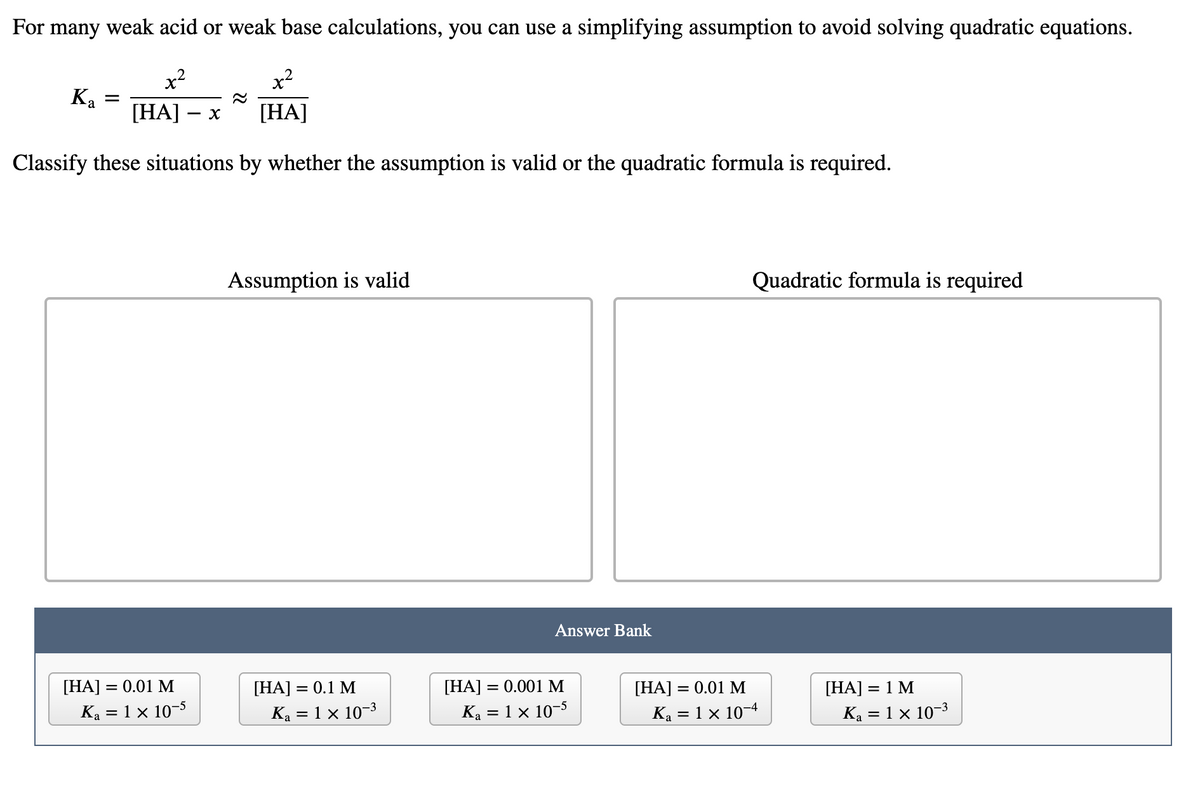 For many weak acid or weak base calculations, you can use a simplifying assumption to avoid solving quadratic equations.
x2
x2
Ka
[HA]
[HA]
Classify these situations by whether the assumption is valid or the quadratic formula is required.
Assumption is valid
Quadratic formula is required
Answer Bank
[HA] = 0.01 M
[HA] = 0.1 M
[HA] = 0.001 M
[HA] = 0.01 M
[HA] = 1 M
%3D
Ka = 1 × 10–5
Ka = 1 × 10-3
Ka = 1 x 10-5
Ka = 1 × 10¬4
Ka = 1 × 10-3
%3D
