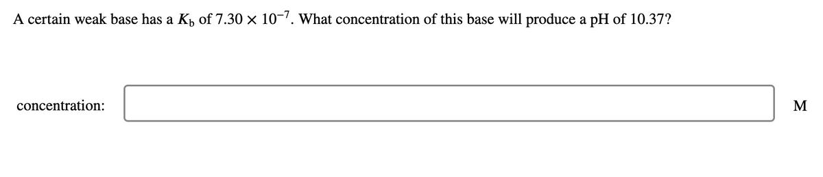 A certain weak base has a K, of 7.30 × 10-'. what concentration of this base will produce a pH of 10.37?
concentration:
M
