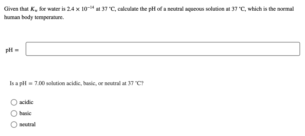 Given that Kw for water is 2.4 × 10-14 at 37 °C, calculate the pH of a neutral aqueous solution at 37 °C, which is the normal
human body temperature.
pH =
Is a pH = 7.00 solution acidic, basic, or neutral at 37 °C?
acidic
basic
neutral
