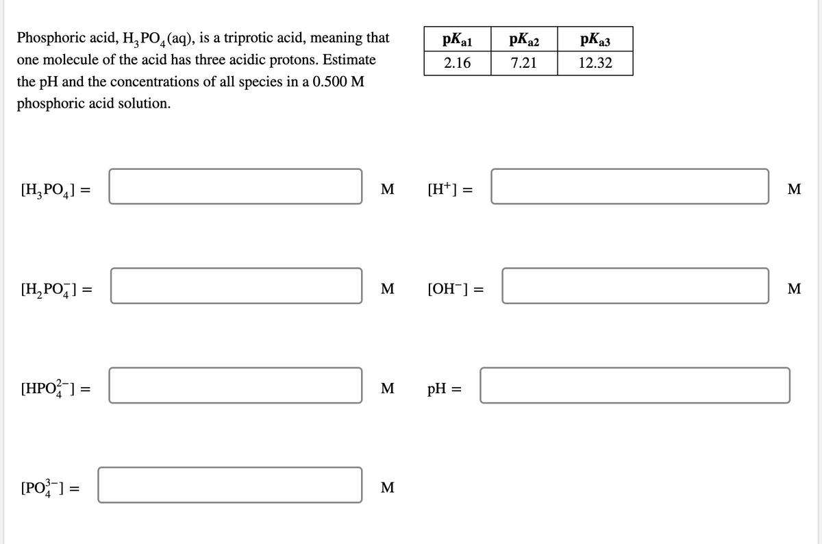 pKa3
Phosphoric acid, H, PO,(aq), is a triprotic acid, meaning that
one molecule of the acid has three acidic protons. Estimate
4
pKal
pKa2
2.16
7.21
12.32
the pH and the concentrations of all species in a 0.500 M
phosphoric acid solution.
[H,PO,] =
M
[H*] =
M
[H,PO,] =
M
[OH-] =
M
[HPO; ] =
M
pH
[PO] =
M
