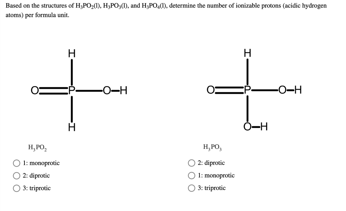 Based on the structures of H3PO2(1), H3PO3(1), and H3PO4(1), determine the number of ionizable protons (acidic hydrogen
atoms) per formula unit.
H.
:P-
-O-H
Ó-H
H,PO,
H,PO,
O 1: monoprotic
2: diprotic
O 2: diprotic
1: monoprotic
O 3: triprotic
O 3: triprotic
