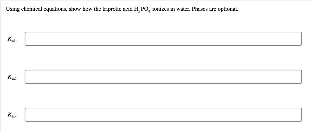optional.
Using chemical equations, show how the triprotic acid H, PO, ionizes in water. Phases are
Kal:
Ka2:
Ka3:
