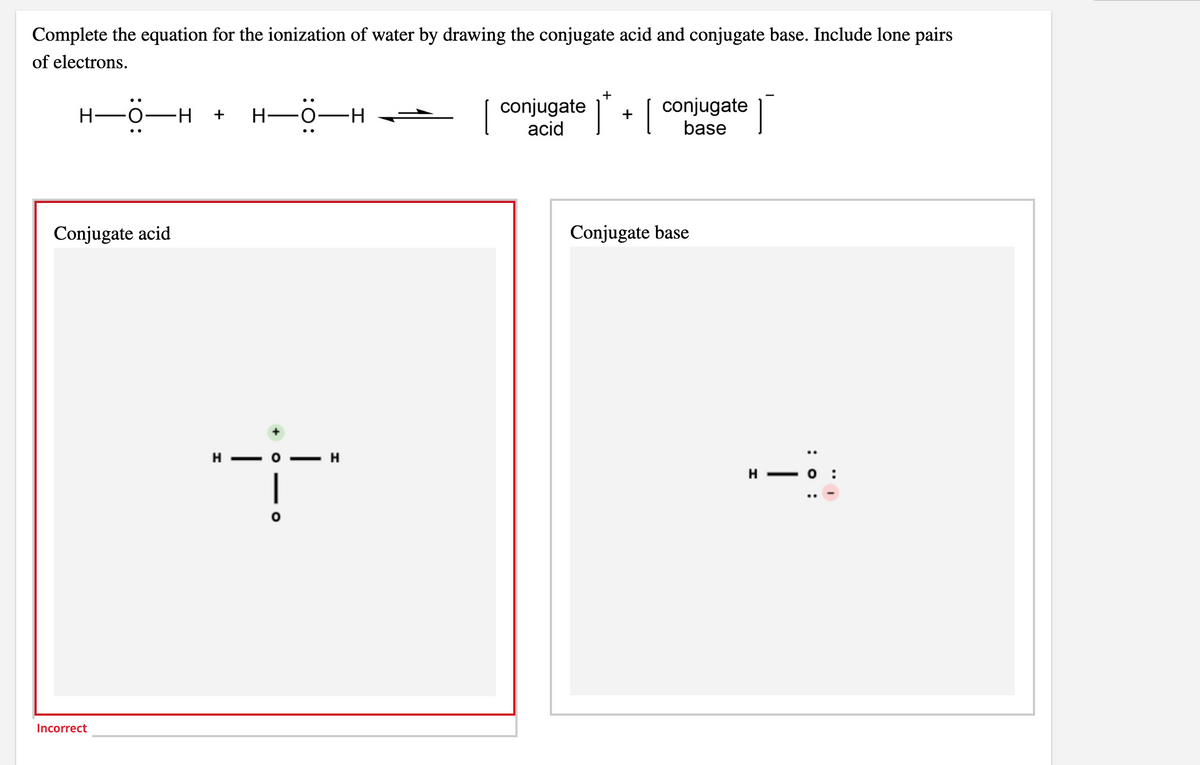 Complete the equation for the ionization of water by drawing the conjugate acid and conjugate base. Include lone pairs
of electrons.
+
conjugate
conjugate
acid
H-0-H
+
Н—о—н
+
base
Conjugate acid
Conjugate base
H
H - o
Incorrect
: 0 :
